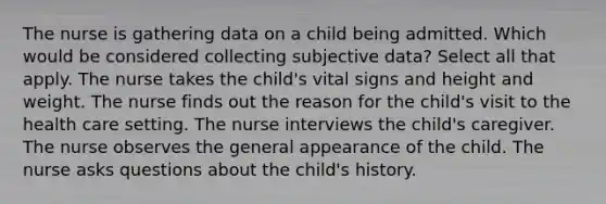 The nurse is gathering data on a child being admitted. Which would be considered collecting subjective data? Select all that apply. The nurse takes the child's vital signs and height and weight. The nurse finds out the reason for the child's visit to the health care setting. The nurse interviews the child's caregiver. The nurse observes the general appearance of the child. The nurse asks questions about the child's history.