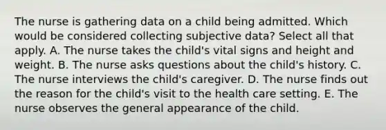 The nurse is gathering data on a child being admitted. Which would be considered collecting subjective data? Select all that apply. A. The nurse takes the child's vital signs and height and weight. B. The nurse asks questions about the child's history. C. The nurse interviews the child's caregiver. D. The nurse finds out the reason for the child's visit to the health care setting. E. The nurse observes the general appearance of the child.