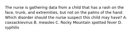 The nurse is gathering data from a child that has a rash on the face, trunk, and extremities, but not on the palms of the hand. Which disorder should the nurse suspect this child may have? A. coxsackievirus B. measles C. Rocky Mountain spotted fever D. syphilis