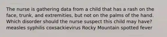 The nurse is gathering data from a child that has a rash on the face, trunk, and extremities, but not on the palms of the hand. Which disorder should the nurse suspect this child may have? measles syphilis coxsackievirus Rocky Mountain spotted fever