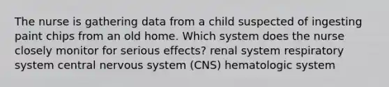 The nurse is gathering data from a child suspected of ingesting paint chips from an old home. Which system does the nurse closely monitor for serious effects? renal system respiratory system central nervous system (CNS) hematologic system