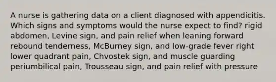 A nurse is gathering data on a client diagnosed with appendicitis. Which signs and symptoms would the nurse expect to find? rigid abdomen, Levine sign, and pain relief when leaning forward rebound tenderness, McBurney sign, and low-grade fever right lower quadrant pain, Chvostek sign, and muscle guarding periumbilical pain, Trousseau sign, and pain relief with pressure