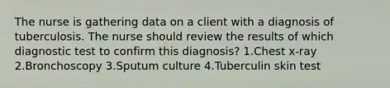 The nurse is gathering data on a client with a diagnosis of tuberculosis. The nurse should review the results of which diagnostic test to confirm this diagnosis? 1.Chest x-ray 2.Bronchoscopy 3.Sputum culture 4.Tuberculin skin test