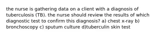 the nurse is gathering data on a client with a diagnosis of tuberculosis (TB). the nurse should review the results of which diagnostic test to confirm this diagnosis? a) chest x-ray b) bronchoscopy c) sputum culture d)tuberculin skin test