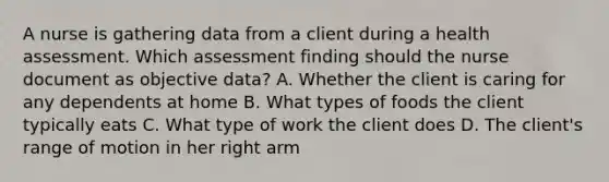 A nurse is gathering data from a client during a health assessment. Which assessment finding should the nurse document as objective data? A. Whether the client is caring for any dependents at home B. What types of foods the client typically eats C. What type of work the client does D. The client's range of motion in her right arm