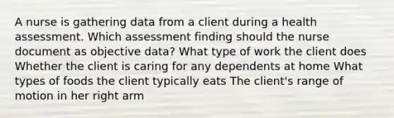 A nurse is gathering data from a client during a health assessment. Which assessment finding should the nurse document as objective data? What type of work the client does Whether the client is caring for any dependents at home What types of foods the client typically eats The client's range of motion in her right arm