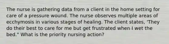 The nurse is gathering data from a client in the home setting for care of a pressure wound. The nurse observes multiple areas of ecchymosis in various stages of healing. The client states, 'They do their best to care for me but get frustrated when I wet the bed." What is the priority nursing action?