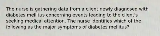 The nurse is gathering data from a client newly diagnosed with diabetes mellitus concerning events leading to the client's seeking medical attention. The nurse identifies which of the following as the major symptoms of diabetes mellitus?