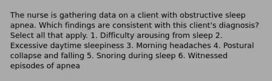 The nurse is gathering data on a client with obstructive sleep apnea. Which findings are consistent with this client's diagnosis? Select all that apply. 1. Difficulty arousing from sleep 2. Excessive daytime sleepiness 3. Morning headaches 4. Postural collapse and falling 5. Snoring during sleep 6. Witnessed episodes of apnea