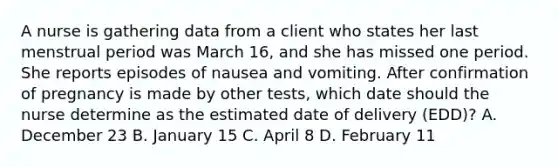 A nurse is gathering data from a client who states her last menstrual period was March 16, and she has missed one period. She reports episodes of nausea and vomiting. After confirmation of pregnancy is made by other tests, which date should the nurse determine as the estimated date of delivery (EDD)? A. December 23 B. January 15 C. April 8 D. February 11