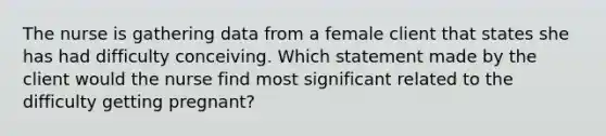 The nurse is gathering data from a female client that states she has had difficulty conceiving. Which statement made by the client would the nurse find most significant related to the difficulty getting pregnant?