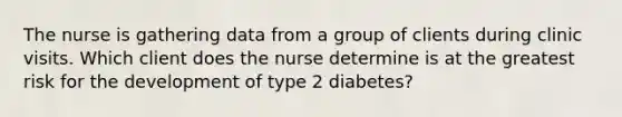 The nurse is gathering data from a group of clients during clinic visits. Which client does the nurse determine is at the greatest risk for the development of type 2 diabetes?