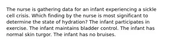 The nurse is gathering data for an infant experiencing a sickle cell crisis. Which finding by the nurse is most significant to determine the state of hydration? The infant participates in exercise. The infant maintains bladder control. The infant has normal skin turgor. The infant has no bruises.