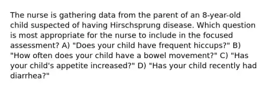 The nurse is gathering data from the parent of an 8-year-old child suspected of having Hirschsprung disease. Which question is most appropriate for the nurse to include in the focused assessment? A) "Does your child have frequent hiccups?" B) "How often does your child have a bowel movement?" C) "Has your child's appetite increased?" D) "Has your child recently had diarrhea?"