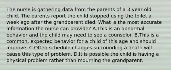 The nurse is gathering data from the parents of a 3-year-old child. The parents report the child stopped using the toilet a week ago after the grandparent died. What is the most accurate information the nurse can provide? A.This is an abnormal behavior and the child may need to see a counselor. B.This is a common, expected behavior for a child of this age and should improve. C.Often schedule changes surrounding a death will cause this type of problem. D.It is possible the child is having a physical problem rather than mourning the grandparent.