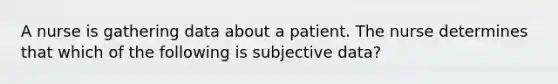 A nurse is gathering data about a patient. The nurse determines that which of the following is subjective data?