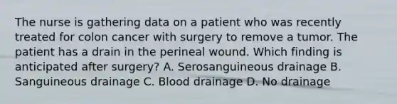 The nurse is gathering data on a patient who was recently treated for colon cancer with surgery to remove a tumor. The patient has a drain in the perineal wound. Which finding is anticipated after surgery? A. Serosanguineous drainage B. Sanguineous drainage C. Blood drainage D. No drainage