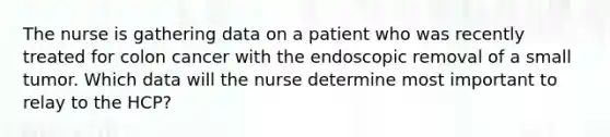 The nurse is gathering data on a patient who was recently treated for colon cancer with the endoscopic removal of a small tumor. Which data will the nurse determine most important to relay to the HCP?