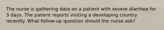 The nurse is gathering data on a patient with severe diarrhea for 3 days. The patient reports visiting a developing country recently. What follow-up question should the nurse ask?