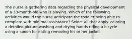 The nurse is gathering data regarding the physical development of a 33-month-old who is playing. Which of the following activities would the nurse anticipate the toddler being able to complete with minimal assistance? Select all that apply. coloring a detailed picture washing and drying hands riding a bicycle using a spoon for eating removing his or her jacket