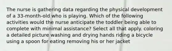 The nurse is gathering data regarding the physical development of a 33-month-old who is playing. Which of the following activities would the nurse anticipate the toddler being able to complete with minimal assistance? Select all that apply. coloring a detailed picture washing and drying hands riding a bicycle using a spoon for eating removing his or her jacket