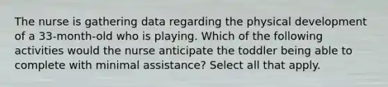 The nurse is gathering data regarding the physical development of a 33-month-old who is playing. Which of the following activities would the nurse anticipate the toddler being able to complete with minimal assistance? Select all that apply.