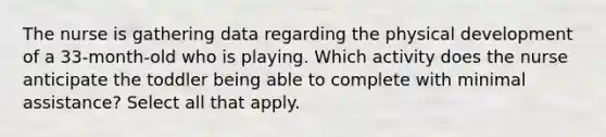 The nurse is gathering data regarding the physical development of a 33-month-old who is playing. Which activity does the nurse anticipate the toddler being able to complete with minimal assistance? Select all that apply.