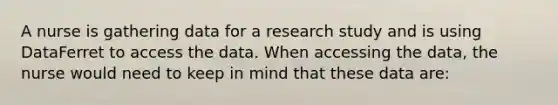 A nurse is gathering data for a research study and is using DataFerret to access the data. When accessing the data, the nurse would need to keep in mind that these data are: