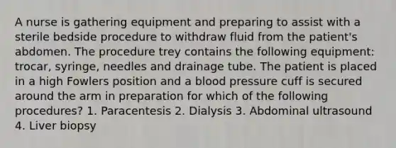 A nurse is gathering equipment and preparing to assist with a sterile bedside procedure to withdraw fluid from the patient's abdomen. The procedure trey contains the following equipment: trocar, syringe, needles and drainage tube. The patient is placed in a high Fowlers position and a <a href='https://www.questionai.com/knowledge/kD0HacyPBr-blood-pressure' class='anchor-knowledge'>blood pressure</a> cuff is secured around the arm in preparation for which of the following procedures? 1. Paracentesis 2. Dialysis 3. Abdominal ultrasound 4. Liver biopsy