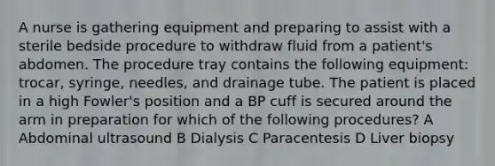 A nurse is gathering equipment and preparing to assist with a sterile bedside procedure to withdraw fluid from a patient's abdomen. The procedure tray contains the following equipment: trocar, syringe, needles, and drainage tube. The patient is placed in a high Fowler's position and a BP cuff is secured around the arm in preparation for which of the following procedures? A Abdominal ultrasound B Dialysis C Paracentesis D Liver biopsy