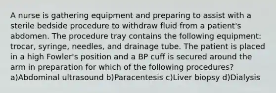 A nurse is gathering equipment and preparing to assist with a sterile bedside procedure to withdraw fluid from a patient's abdomen. The procedure tray contains the following equipment: trocar, syringe, needles, and drainage tube. The patient is placed in a high Fowler's position and a BP cuff is secured around the arm in preparation for which of the following procedures? a)Abdominal ultrasound b)Paracentesis c)Liver biopsy d)Dialysis