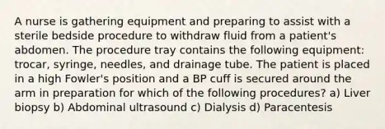 A nurse is gathering equipment and preparing to assist with a sterile bedside procedure to withdraw fluid from a patient's abdomen. The procedure tray contains the following equipment: trocar, syringe, needles, and drainage tube. The patient is placed in a high Fowler's position and a BP cuff is secured around the arm in preparation for which of the following procedures? a) Liver biopsy b) Abdominal ultrasound c) Dialysis d) Paracentesis