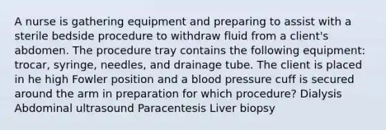 A nurse is gathering equipment and preparing to assist with a sterile bedside procedure to withdraw fluid from a client's abdomen. The procedure tray contains the following equipment: trocar, syringe, needles, and drainage tube. The client is placed in he high Fowler position and a blood pressure cuff is secured around the arm in preparation for which procedure? Dialysis Abdominal ultrasound Paracentesis Liver biopsy