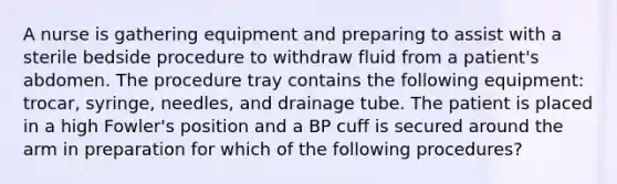 A nurse is gathering equipment and preparing to assist with a sterile bedside procedure to withdraw fluid from a patient's abdomen. The procedure tray contains the following equipment: trocar, syringe, needles, and drainage tube. The patient is placed in a high Fowler's position and a BP cuff is secured around the arm in preparation for which of the following procedures?