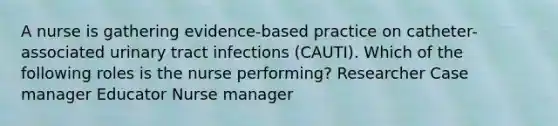 A nurse is gathering evidence-based practice on catheter-associated urinary tract infections (CAUTI). Which of the following roles is the nurse performing? Researcher Case manager Educator Nurse manager