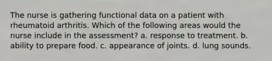 The nurse is gathering functional data on a patient with rheumatoid arthritis. Which of the following areas would the nurse include in the assessment? a. response to treatment. b. ability to prepare food. c. appearance of joints. d. lung sounds.