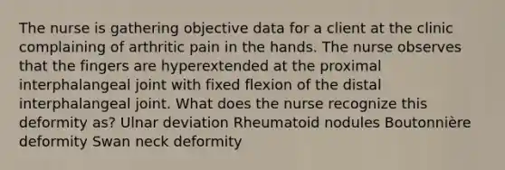 The nurse is gathering objective data for a client at the clinic complaining of arthritic pain in the hands. The nurse observes that the fingers are hyperextended at the proximal interphalangeal joint with fixed flexion of the distal interphalangeal joint. What does the nurse recognize this deformity as? Ulnar deviation Rheumatoid nodules Boutonnière deformity Swan neck deformity