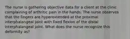 The nurse is gathering objective data for a client at the clinic complaining of arthritic pain in the hands. The nurse observes that the fingers are hyperextended at the proximal interphalangeal joint with fixed flexion of the distal interphalangeal joint. What does the nurse recognize this deformity as?