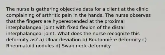 The nurse is gathering objective data for a client at the clinic complaining of arthritic pain in the hands. The nurse observes that the fingers are hyperextended at the proximal interphalangeal joint with fixed flexion of the distal interphalangeal joint. What does the nurse recognize this deformity as? a) Ulnar deviation b) Boutonnière deformity c) Rheumatoid nodules d) Swan neck deformity