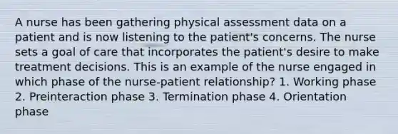 A nurse has been gathering physical assessment data on a patient and is now listening to the patient's concerns. The nurse sets a goal of care that incorporates the patient's desire to make treatment decisions. This is an example of the nurse engaged in which phase of the nurse-patient relationship? 1. Working phase 2. Preinteraction phase 3. Termination phase 4. Orientation phase