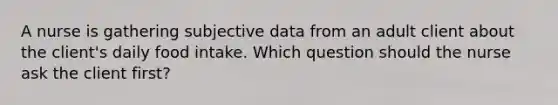 A nurse is gathering subjective data from an adult client about the client's daily food intake. Which question should the nurse ask the client first?