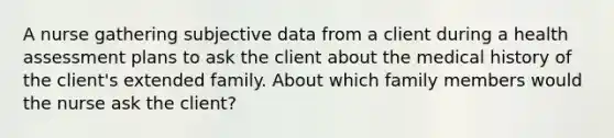 A nurse gathering subjective data from a client during a health assessment plans to ask the client about the medical history of the client's extended family. About which family members would the nurse ask the client?