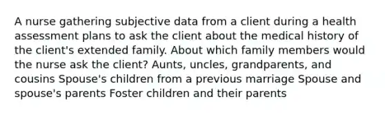 A nurse gathering subjective data from a client during a health assessment plans to ask the client about the medical history of the client's extended family. About which family members would the nurse ask the client? Aunts, uncles, grandparents, and cousins Spouse's children from a previous marriage Spouse and spouse's parents Foster children and their parents