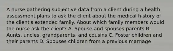 A nurse gathering subjective data from a client during a health assessment plans to ask the client about the medical history of the client's extended family. About which family members would the nurse ask the client? A. Spouse and spouses parents B. Aunts, uncles, grandparents, and cousins C. Foster children and their parents D. Spouses children from a previous marriage