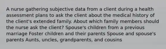 A nurse gathering subjective data from a client during a health assessment plans to ask the client about the medical history of the client's extended family. About which family members should the nurse ask the client? Spouse's children from a previous marriage Foster children and their parents Spouse and spouse's parents Aunts, uncles, grandparents, and cousins