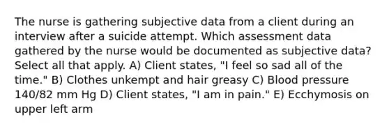 The nurse is gathering subjective data from a client during an interview after a suicide attempt. Which assessment data gathered by the nurse would be documented as subjective data? Select all that apply. A) Client states, "I feel so sad all of the time." B) Clothes unkempt and hair greasy C) Blood pressure 140/82 mm Hg D) Client states, "I am in pain." E) Ecchymosis on upper left arm