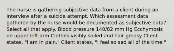 The nurse is gathering subjective data from a client during an interview after a suicide attempt. Which assessment data gathered by the nurse would be documented as subjective data? Select all that apply. Blood pressure 140/82 mm Hg Ecchymosis on upper left arm Clothes visibly soiled and hair greasy Client states, "I am in pain." Client states, "I feel so sad all of the time."