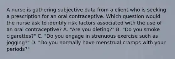 A nurse is gathering subjective data from a client who is seeking a prescription for an oral contraceptive. Which question would the nurse ask to identify risk factors associated with the use of an oral contraceptive? A. "Are you dieting?" B. "Do you smoke cigarettes?" C. "Do you engage in strenuous exercise such as jogging?" D. "Do you normally have menstrual cramps with your periods?"