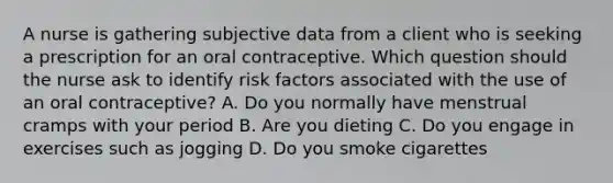 A nurse is gathering subjective data from a client who is seeking a prescription for an oral contraceptive. Which question should the nurse ask to identify risk factors associated with the use of an oral contraceptive? A. Do you normally have menstrual cramps with your period B. Are you dieting C. Do you engage in exercises such as jogging D. Do you smoke cigarettes