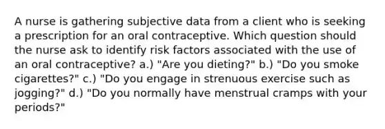 A nurse is gathering subjective data from a client who is seeking a prescription for an oral contraceptive. Which question should the nurse ask to identify risk factors associated with the use of an oral contraceptive? a.) "Are you dieting?" b.) "Do you smoke cigarettes?" c.) "Do you engage in strenuous exercise such as jogging?" d.) "Do you normally have menstrual cramps with your periods?"